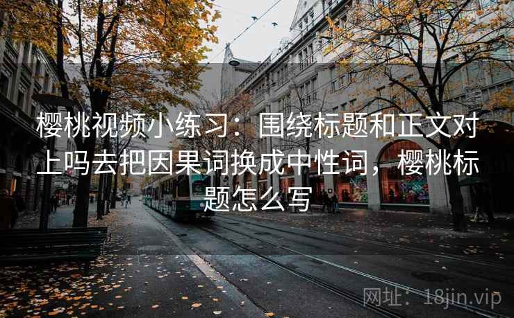 樱桃视频小练习：围绕标题和正文对上吗去把因果词换成中性词，樱桃标题怎么写