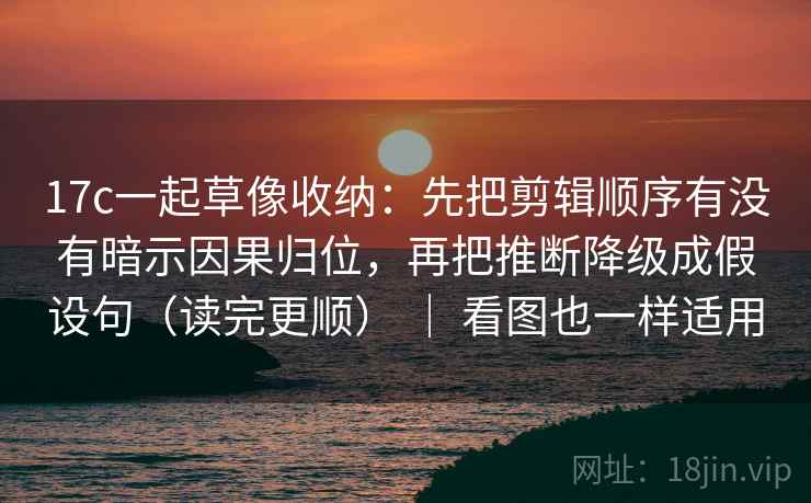 17c一起草像收纳：先把剪辑顺序有没有暗示因果归位，再把推断降级成假设句（读完更顺） ｜ 看图也一样适用