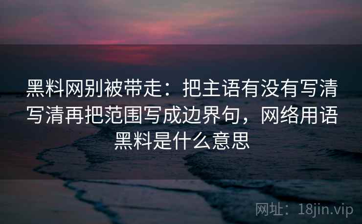 黑料网别被带走：把主语有没有写清写清再把范围写成边界句，网络用语黑料是什么意思