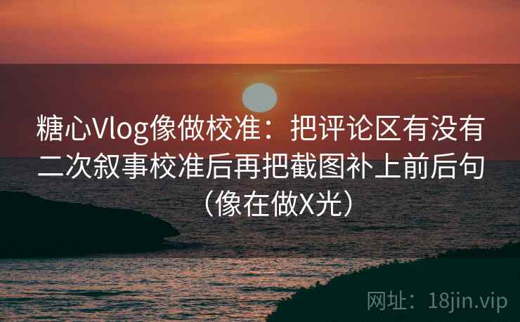 糖心Vlog像做校准：把评论区有没有二次叙事校准后再把截图补上前后句（像在做X光）