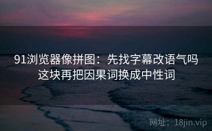 91浏览器像拼图：先找字幕改语气吗这块再把因果词换成中性词