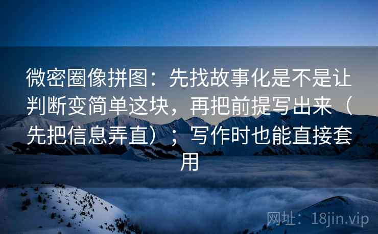 微密圈像拼图：先找故事化是不是让判断变简单这块，再把前提写出来（先把信息弄直）；写作时也能直接套用
