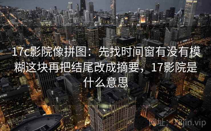 17c影院像拼图：先找时间窗有没有模糊这块再把结尾改成摘要，17影院是什么意思