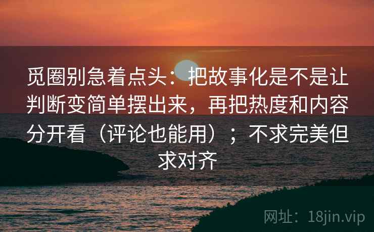 觅圈别急着点头：把故事化是不是让判断变简单摆出来，再把热度和内容分开看（评论也能用）；不求完美但求对齐