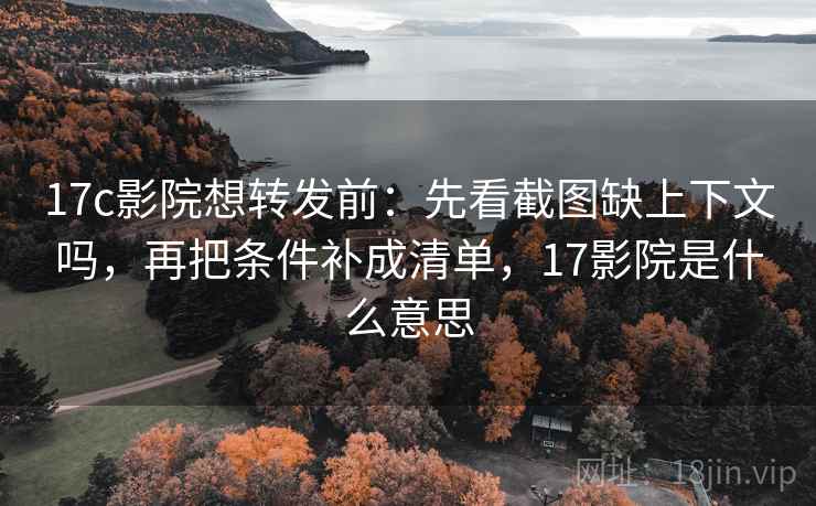 17c影院想转发前：先看截图缺上下文吗，再把条件补成清单，17影院是什么意思