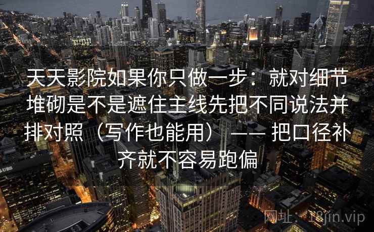 天天影院如果你只做一步：就对细节堆砌是不是遮住主线先把不同说法并排对照（写作也能用） —— 把口径补齐就不容易跑偏