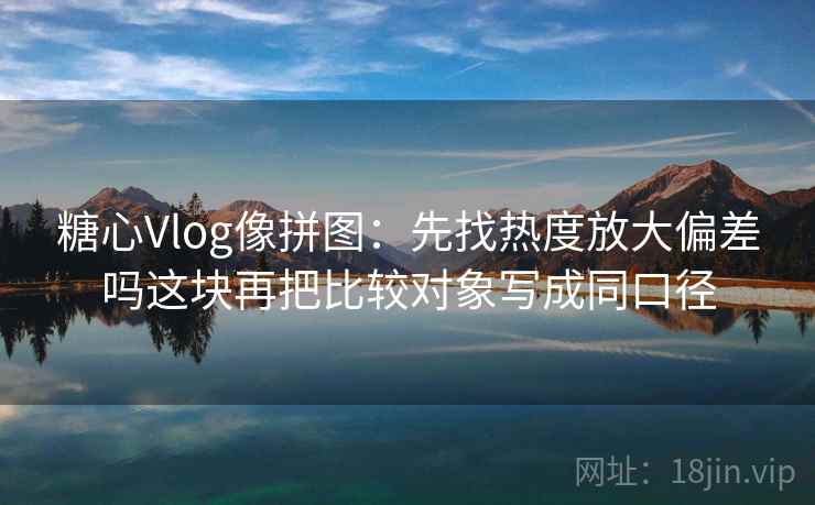 糖心Vlog像拼图：先找热度放大偏差吗这块再把比较对象写成同口径