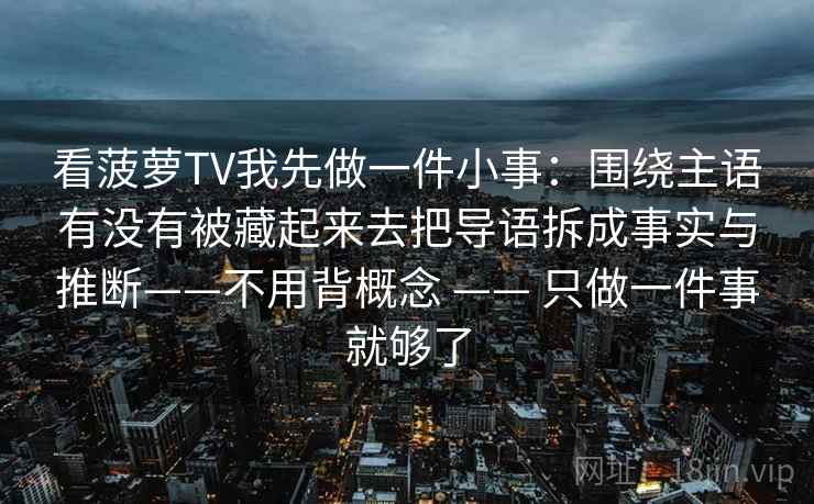 看菠萝TV我先做一件小事：围绕主语有没有被藏起来去把导语拆成事实与推断——不用背概念 —— 只做一件事就够了