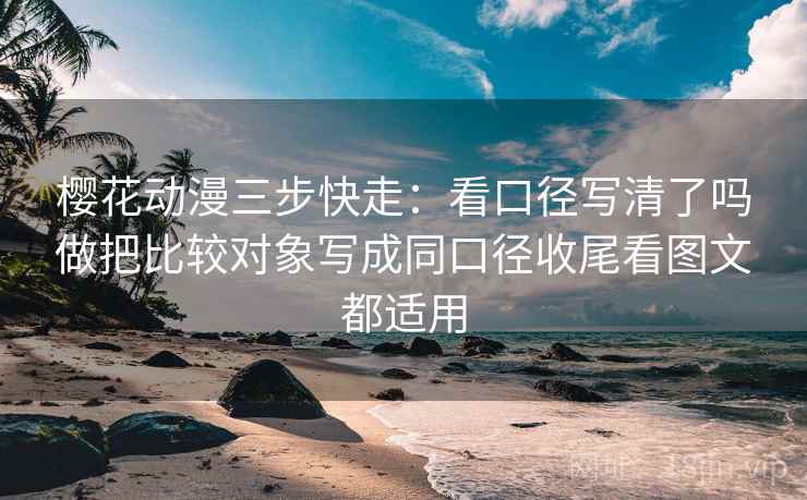 樱花动漫三步快走：看口径写清了吗做把比较对象写成同口径收尾看图文都适用