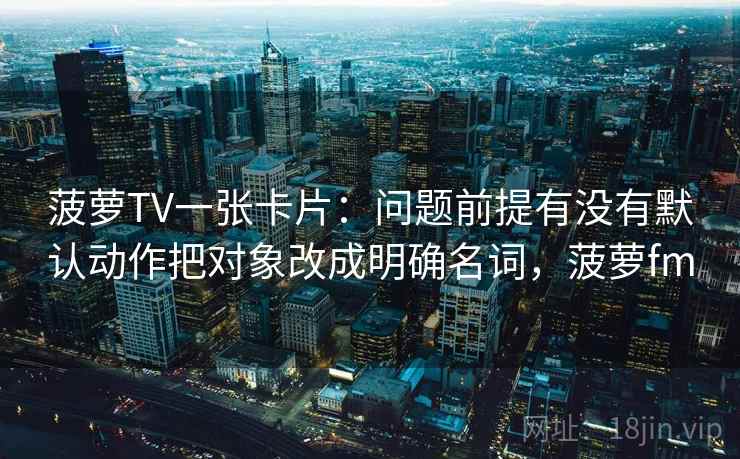 菠萝TV一张卡片：问题前提有没有默认动作把对象改成明确名词，菠萝fm