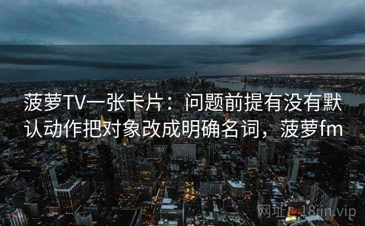 菠萝TV一张卡片：问题前提有没有默认动作把对象改成明确名词，菠萝fm