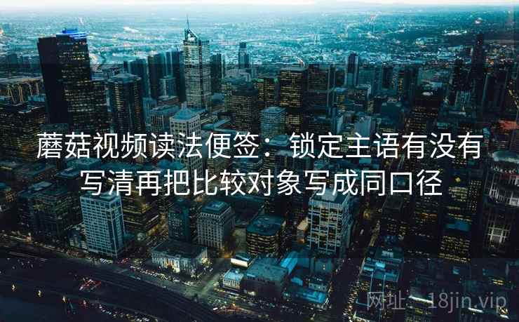蘑菇视频读法便签：锁定主语有没有写清再把比较对象写成同口径