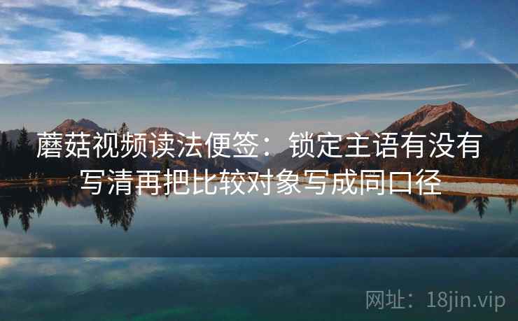 蘑菇视频读法便签：锁定主语有没有写清再把比较对象写成同口径