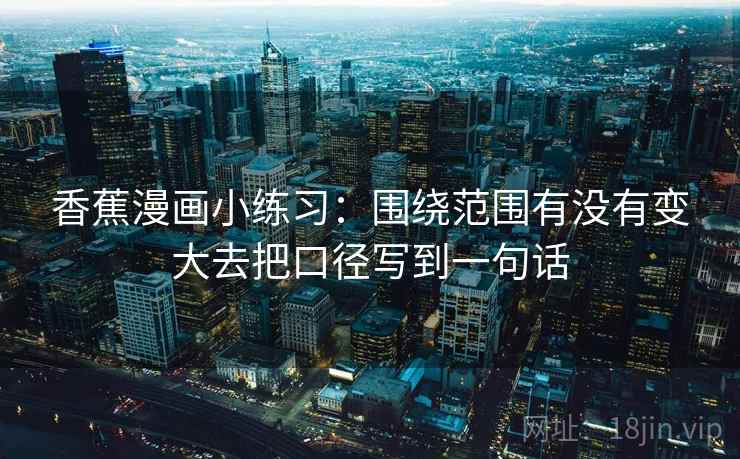 香蕉漫画小练习：围绕范围有没有变大去把口径写到一句话