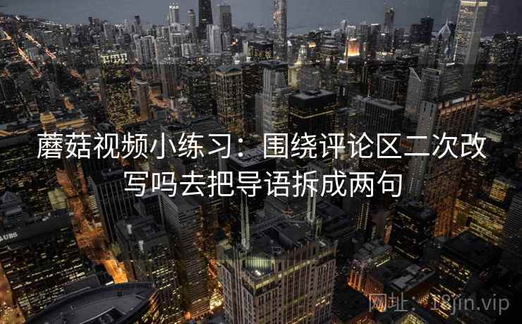 蘑菇视频小练习：围绕评论区二次改写吗去把导语拆成两句