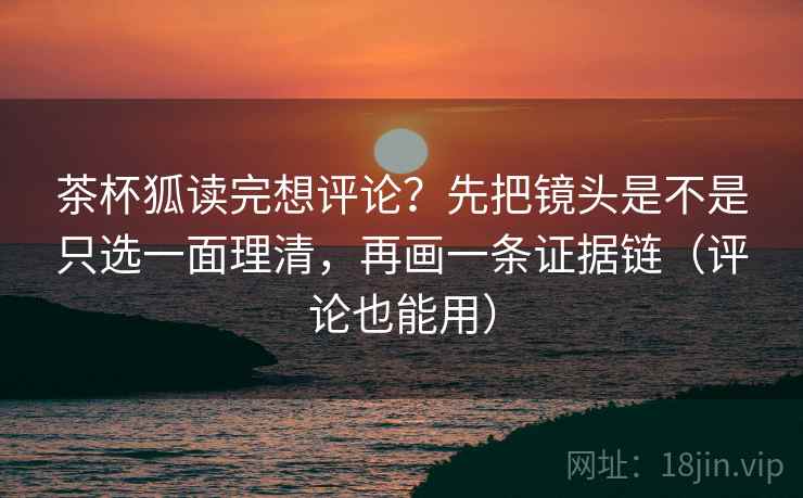 茶杯狐读完想评论？先把镜头是不是只选一面理清，再画一条证据链（评论也能用）