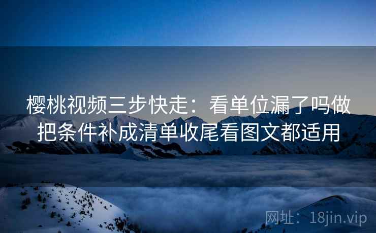 樱桃视频三步快走：看单位漏了吗做把条件补成清单收尾看图文都适用