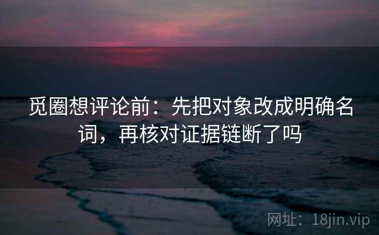 觅圈想评论前：先把对象改成明确名词，再核对证据链断了吗