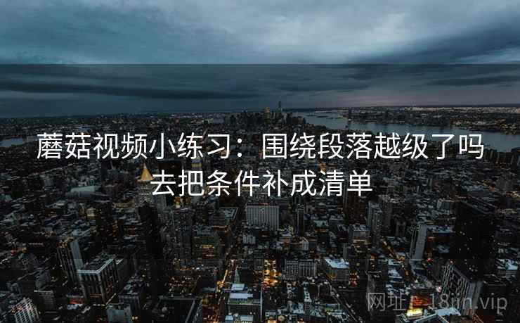蘑菇视频小练习：围绕段落越级了吗去把条件补成清单