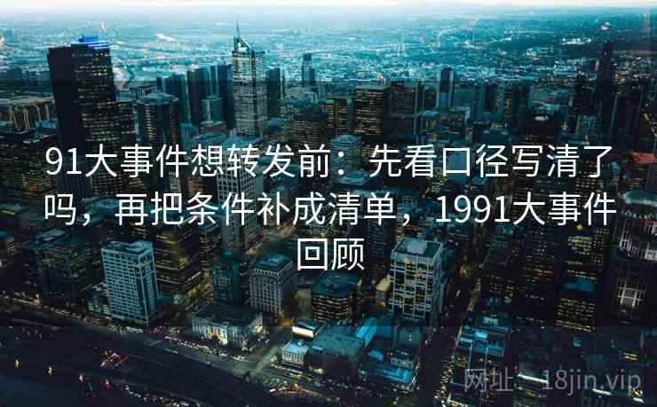 91大事件想转发前：先看口径写清了吗，再把条件补成清单，1991大事件回顾