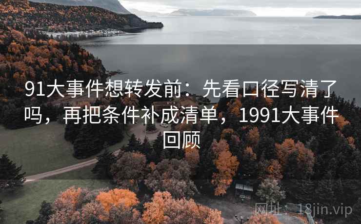 91大事件想转发前：先看口径写清了吗，再把条件补成清单，1991大事件回顾