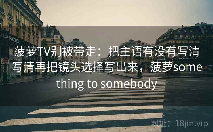 菠萝TV别被带走：把主语有没有写清写清再把镜头选择写出来，菠萝something to somebody