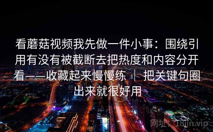 看蘑菇视频我先做一件小事：围绕引用有没有被截断去把热度和内容分开看——收藏起来慢慢练 ｜ 把关键句圈出来就很好用