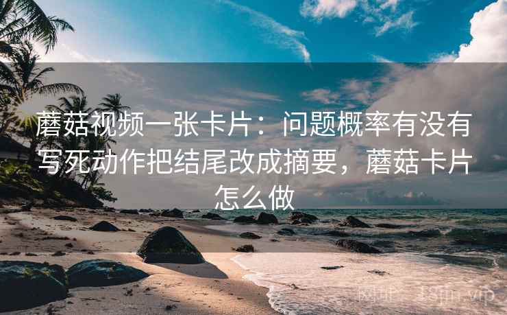 蘑菇视频一张卡片：问题概率有没有写死动作把结尾改成摘要，蘑菇卡片怎么做