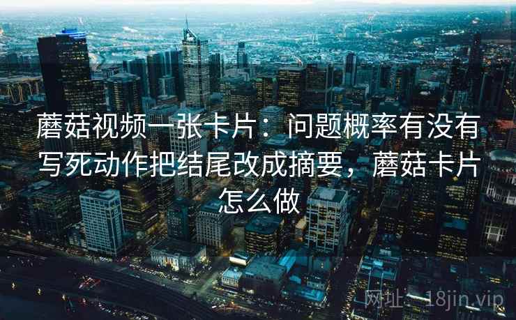 蘑菇视频一张卡片：问题概率有没有写死动作把结尾改成摘要，蘑菇卡片怎么做