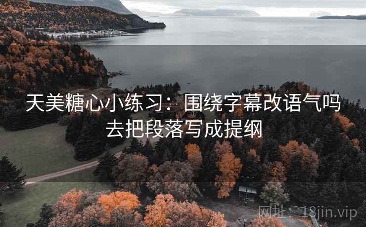 天美糖心小练习：围绕字幕改语气吗去把段落写成提纲