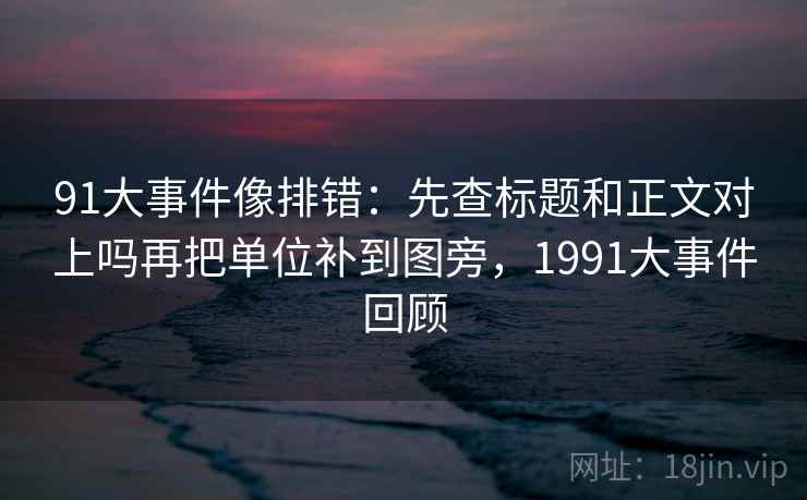 91大事件像排错：先查标题和正文对上吗再把单位补到图旁，1991大事件回顾
