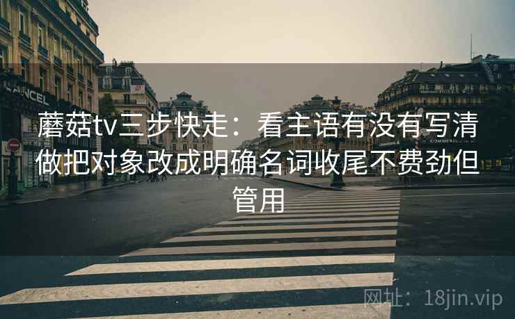 蘑菇tv三步快走：看主语有没有写清做把对象改成明确名词收尾不费劲但管用