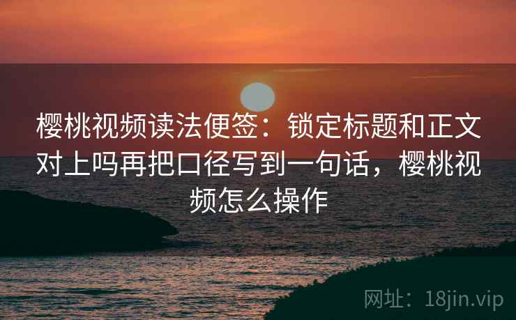 樱桃视频读法便签：锁定标题和正文对上吗再把口径写到一句话，樱桃视频怎么操作