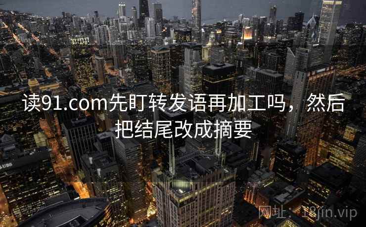 读91.com先盯转发语再加工吗，然后把结尾改成摘要