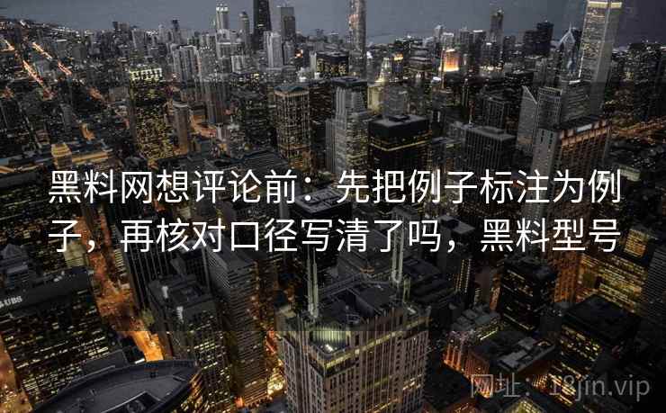 黑料网想评论前：先把例子标注为例子，再核对口径写清了吗，黑料型号