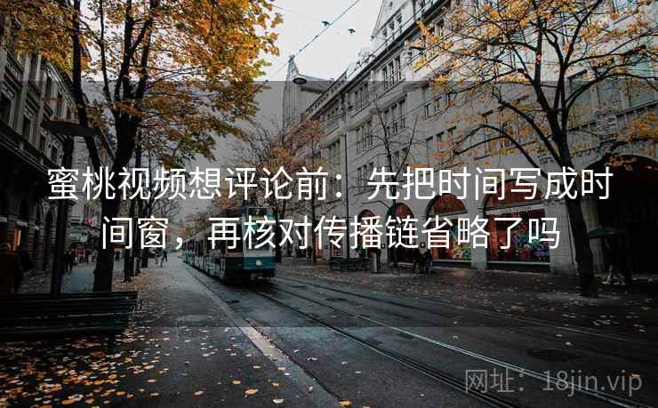 蜜桃视频想评论前：先把时间写成时间窗，再核对传播链省略了吗