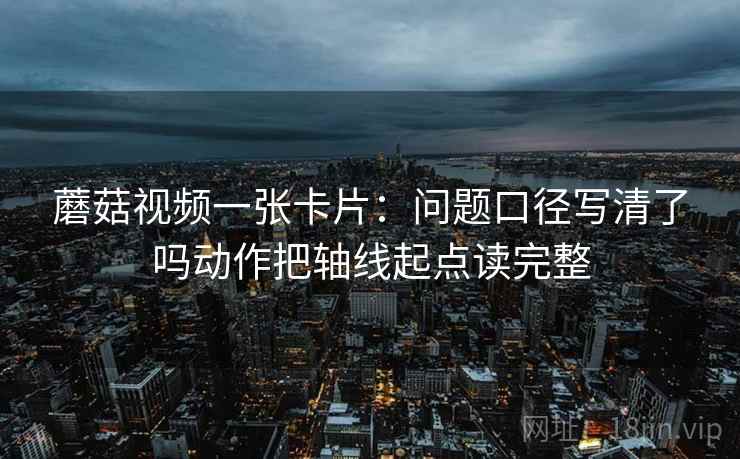 蘑菇视频一张卡片：问题口径写清了吗动作把轴线起点读完整
