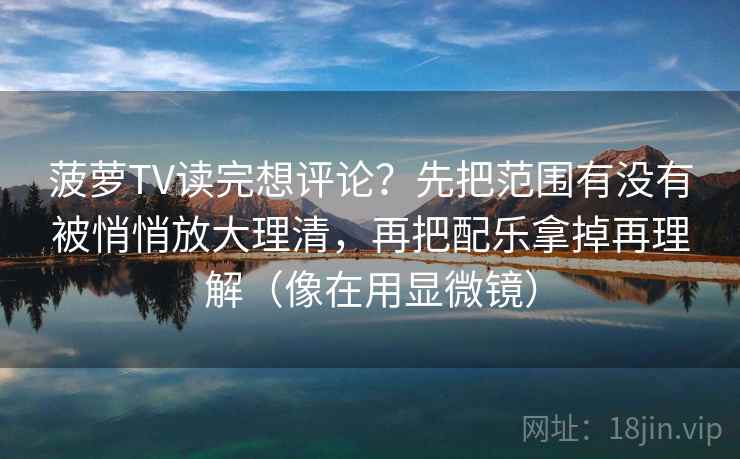 菠萝TV读完想评论?先把范围有没有被悄悄放大理清,再把配乐拿掉再理解(像在用显微镜) 菠萝TV读完想评论?先把范围有没有被悄悄放大理清,再把配乐拿掉再理解(像在用显微镜)