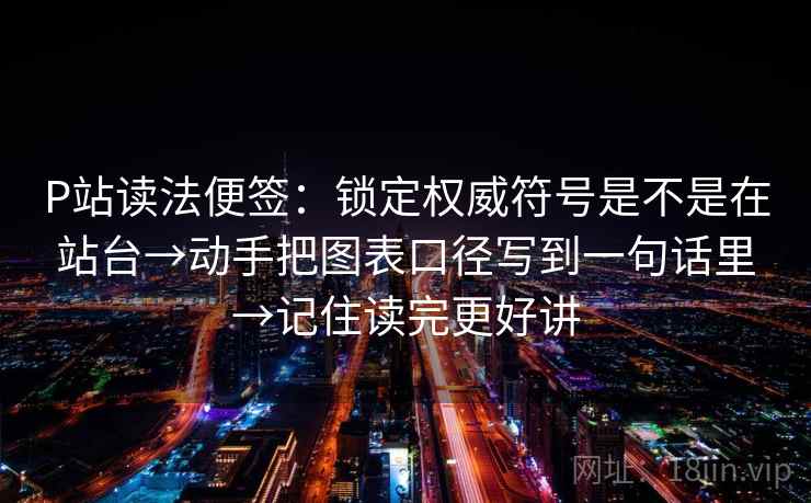 P站读法便签：锁定权威符号是不是在站台→动手把图表口径写到一句话里→记住读完更好讲