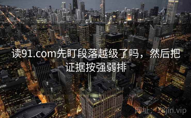 读91.com先盯段落越级了吗，然后把证据按强弱排