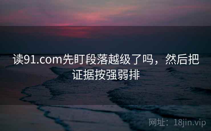 读91.com先盯段落越级了吗，然后把证据按强弱排